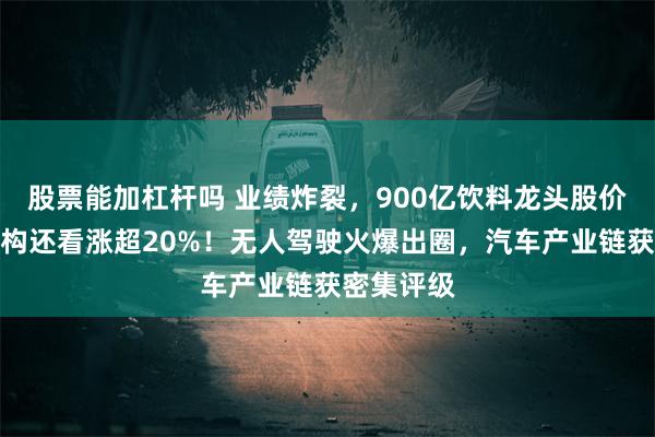 股票能加杠杆吗 业绩炸裂，900亿饮料龙头股价猛涨，机构还看涨超20%！无人驾驶火爆出圈，汽车产业链获密集评级