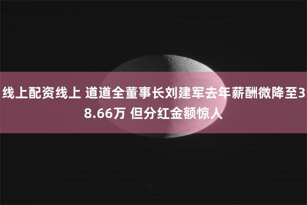 线上配资线上 道道全董事长刘建军去年薪酬微降至38.66万 但分红金额惊人