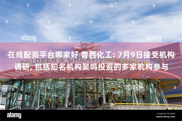 在线配资平台哪家好 鲁西化工: 7月9日接受机构调研, 包括知名机构聚鸣投资的多家机构参与