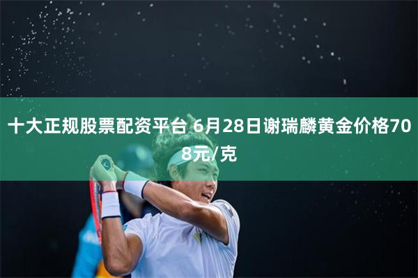 十大正规股票配资平台 6月28日谢瑞麟黄金价格708元/克