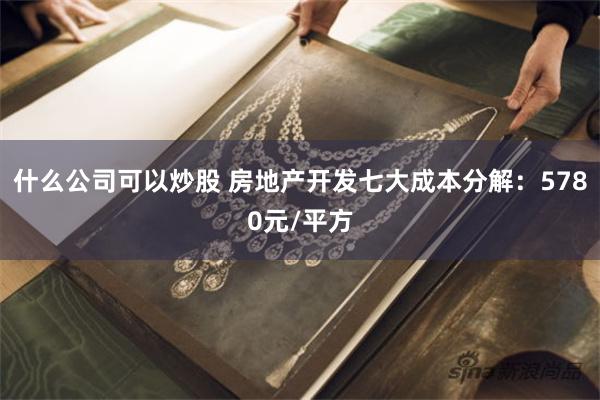 什么公司可以炒股 房地产开发七大成本分解：5780元/平方