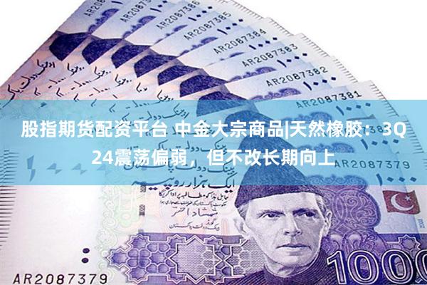 股指期货配资平台 中金大宗商品|天然橡胶：3Q24震荡偏弱，但不改长期向上
