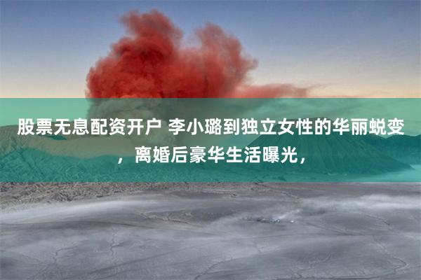 股票无息配资开户 李小璐到独立女性的华丽蜕变，离婚后豪华生活曝光，