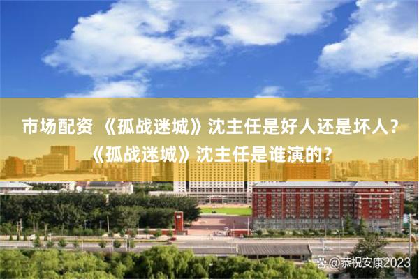 市场配资 《孤战迷城》沈主任是好人还是坏人？《孤战迷城》沈主任是谁演的？