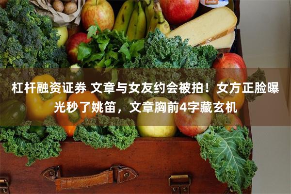 杠杆融资证券 文章与女友约会被拍！女方正脸曝光秒了姚笛，文章胸前4字藏玄机