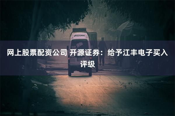 网上股票配资公司 开源证券：给予江丰电子买入评级