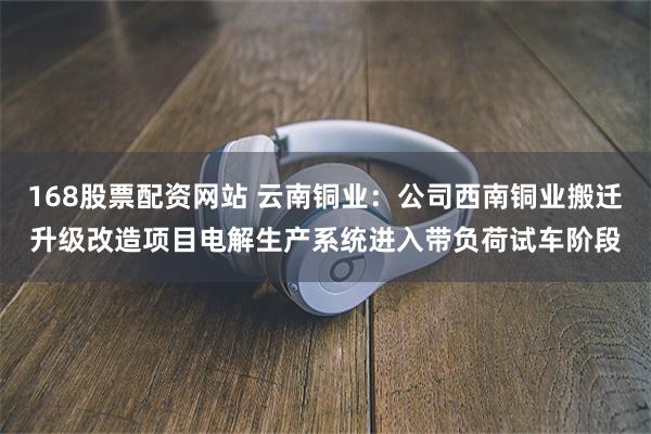 168股票配资网站 云南铜业：公司西南铜业搬迁升级改造项目电解生产系统进入带负荷试车阶段