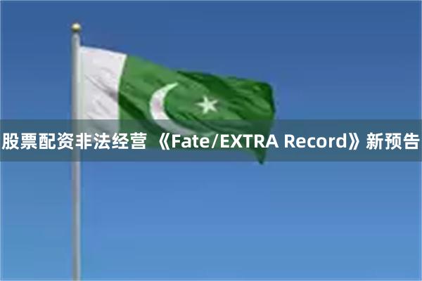 股票配资非法经营 《Fate/EXTRA Record》新预告