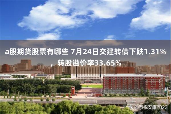 a股期货股票有哪些 7月24日交建转债下跌1.31%，转股溢价率33.65%