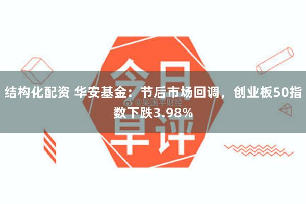 结构化配资 华安基金：节后市场回调，创业板50指数下跌3.98%