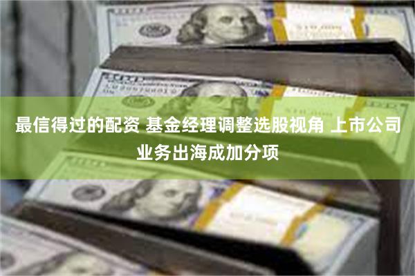 最信得过的配资 基金经理调整选股视角 上市公司业务出海成加分项