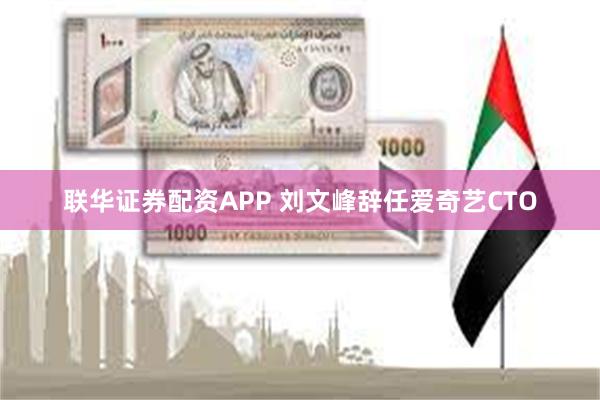 联华证券配资APP 刘文峰辞任爱奇艺CTO