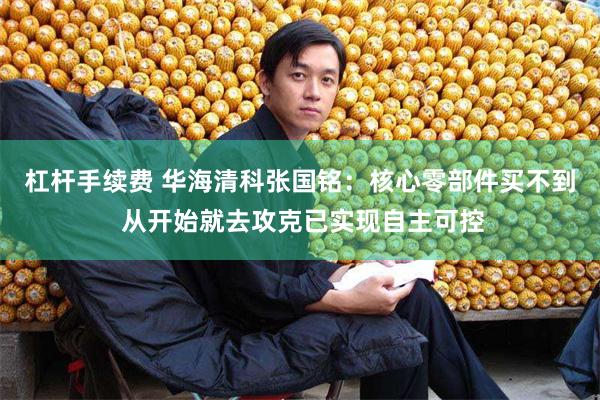 杠杆手续费 华海清科张国铭：核心零部件买不到 从开始就去攻克已实现自主可控