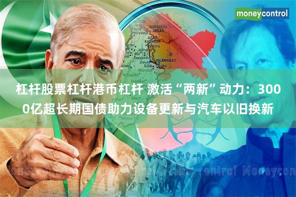 杠杆股票杠杆港币杠杆 激活“两新”动力：3000亿超长期国债助力设备更新与汽车以旧换新