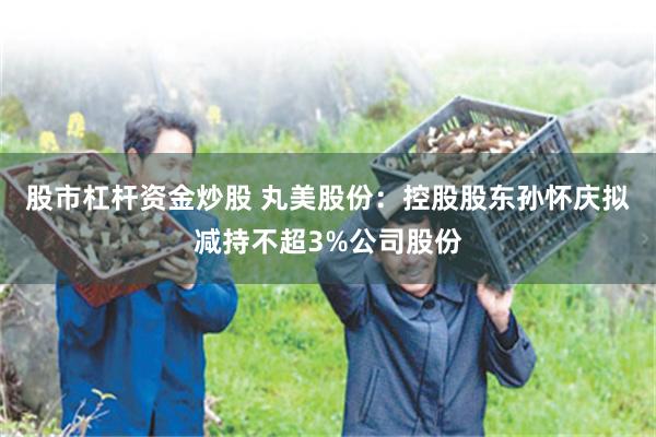 股市杠杆资金炒股 丸美股份：控股股东孙怀庆拟减持不超3%公司股份
