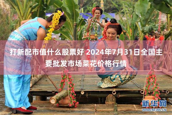 打新配市值什么股票好 2024年7月31日全国主要批发市场菜花价格行情