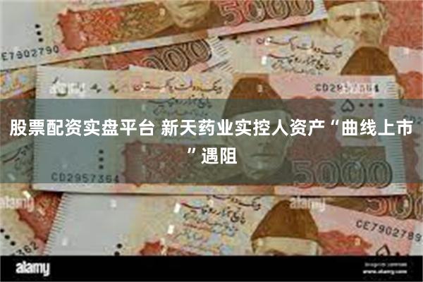 股票配资实盘平台 新天药业实控人资产“曲线上市”遇阻