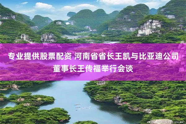 专业提供股票配资 河南省省长王凯与比亚迪公司董事长王传福举行会谈