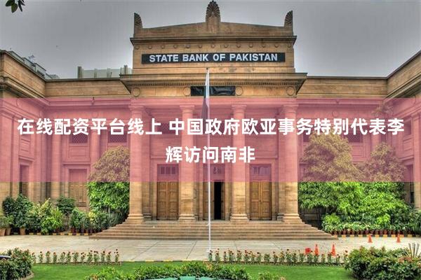 在线配资平台线上 中国政府欧亚事务特别代表李辉访问南非