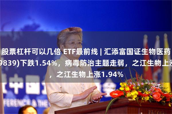 股票杠杆可以几倍 ETF最前线 | 汇添富国证生物医药ETF(159839)下跌1.54%，病毒防治主题走弱，之江生物上涨1.94%