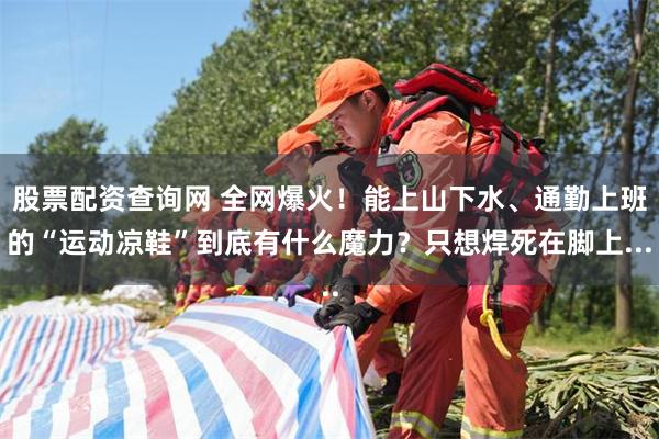 股票配资查询网 全网爆火！能上山下水、通勤上班的“运动凉鞋”到底有什么魔力？只想焊死在脚上...