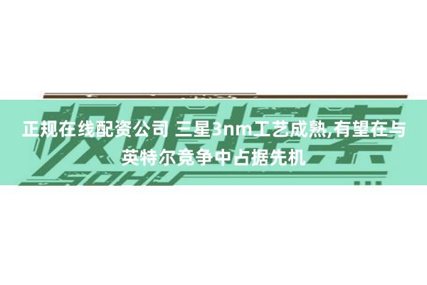 正规在线配资公司 三星3nm工艺成熟,有望在与英特尔竞争中占据先机