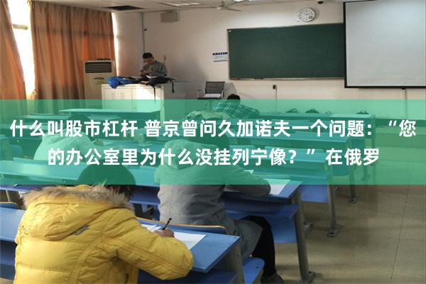 什么叫股市杠杆 普京曾问久加诺夫一个问题：“您的办公室里为什么没挂列宁像？” 在俄罗