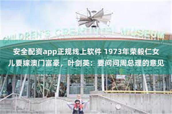 安全配资app正规线上软件 1973年荣毅仁女儿要嫁澳门富豪，叶剑英：要问问周总理的意见