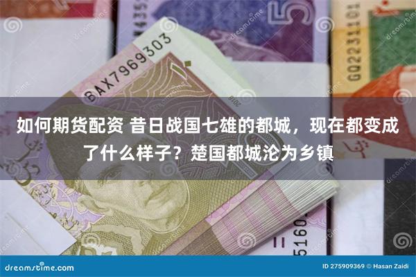 如何期货配资 昔日战国七雄的都城，现在都变成了什么样子？楚国都城沦为乡镇