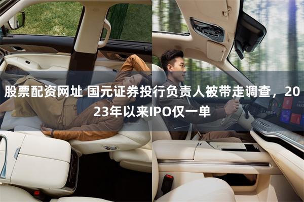 股票配资网址 国元证券投行负责人被带走调查，2023年以来IPO仅一单