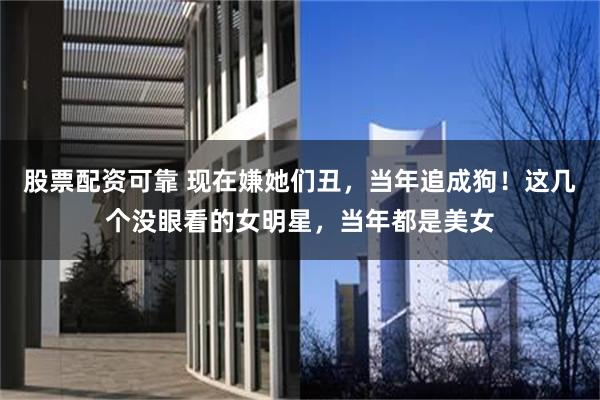 股票配资可靠 现在嫌她们丑，当年追成狗！这几个没眼看的女明星，当年都是美女