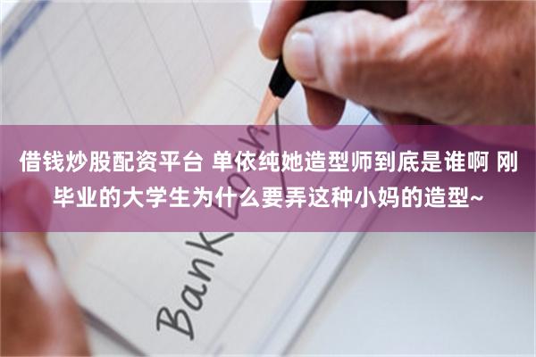 借钱炒股配资平台 单依纯她造型师到底是谁啊 刚毕业的大学生为什么要弄这种小妈的造型~