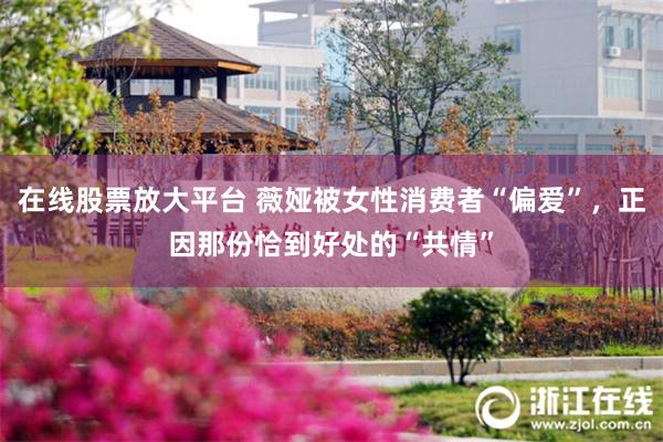 在线股票放大平台 薇娅被女性消费者“偏爱”，正因那份恰到好处的“共情”