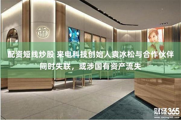 配资短线炒股 来电科技创始人袁冰松与合作伙伴同时失联，或涉国有资产流失