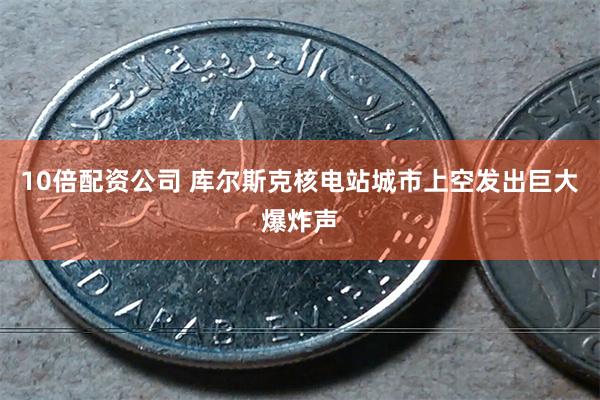 10倍配资公司 库尔斯克核电站城市上空发出巨大爆炸声
