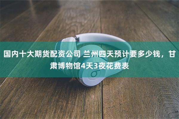 国内十大期货配资公司 兰州四天预计要多少钱，甘肃博物馆4天3夜花费表