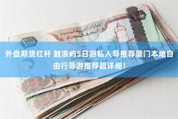 外盘期货杠杆 鼓浪屿5日游私人导推荐厦门本地自由行导游推荐超详细！