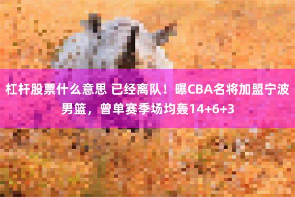 杠杆股票什么意思 已经离队！曝CBA名将加盟宁波男篮，曾单赛季场均轰14+6+3