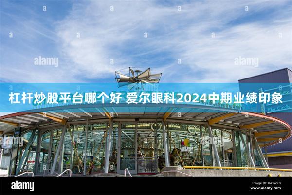杠杆炒股平台哪个好 爱尔眼科2024中期业绩印象