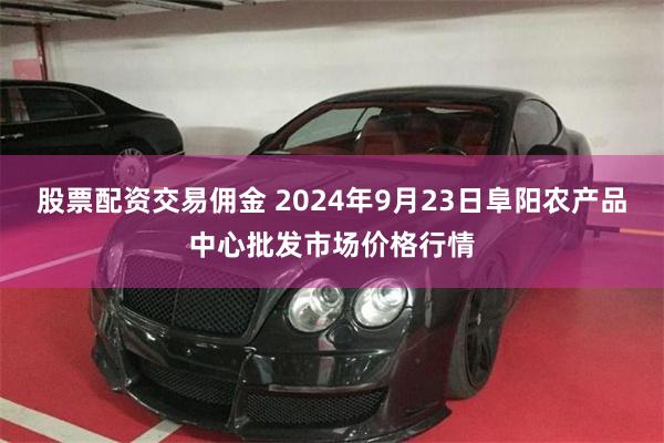 股票配资交易佣金 2024年9月23日阜阳农产品中心批发市场价格行情