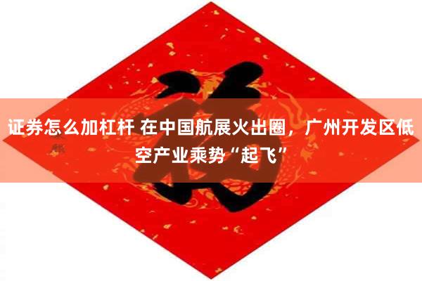 证券怎么加杠杆 在中国航展火出圈，广州开发区低空产业乘势“起飞”