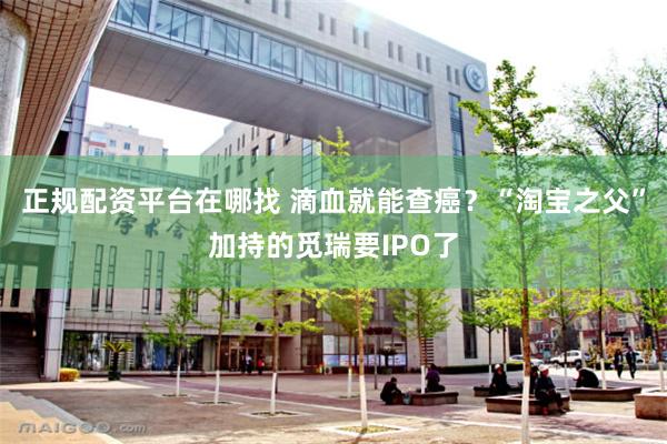 正规配资平台在哪找 滴血就能查癌？“淘宝之父”加持的觅瑞要IPO了