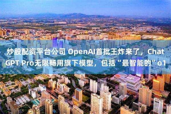 炒股配资平台公司 OpenAI首批王炸来了，ChatGPT Pro无限畅用旗下模型，包括“最智能的”o1