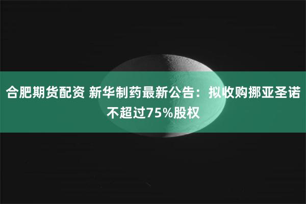 合肥期货配资 新华制药最新公告：拟收购挪亚圣诺不超过75%股权