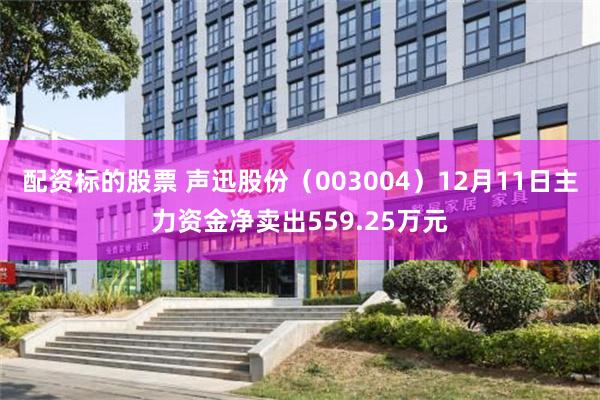配资标的股票 声迅股份（003004）12月11日主力资金净卖出559.25万元