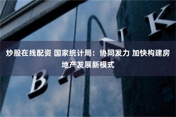 炒股在线配资 国家统计局：协同发力 加快构建房地产发展新模式
