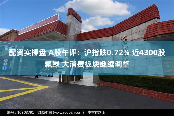 配资实操盘 A股午评：沪指跌0.72% 近4300股飘绿 大消费板块继续调整