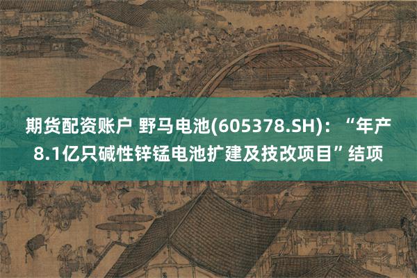 期货配资账户 野马电池(605378.SH)：“年产8.1亿只碱性锌锰电池扩建及技改项目”结项