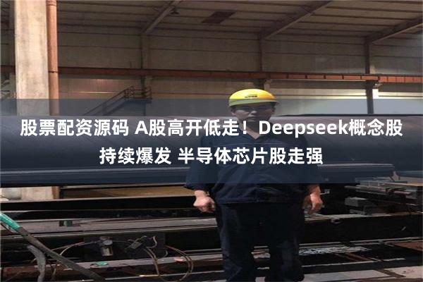 股票配资源码 A股高开低走！Deepseek概念股持续爆发 半导体芯片股走强