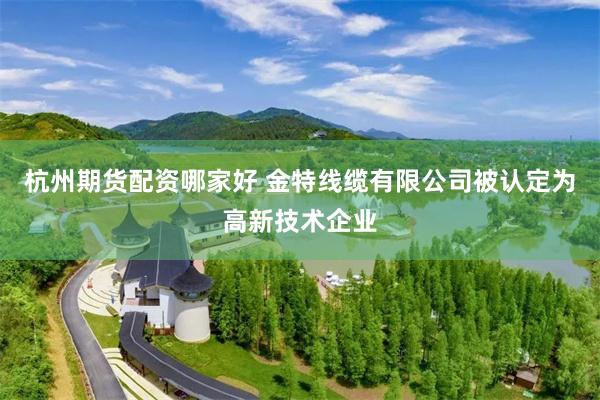 杭州期货配资哪家好 金特线缆有限公司被认定为高新技术企业